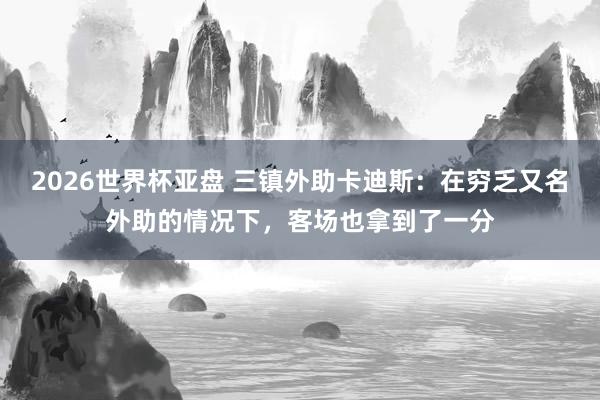2026世界杯亚盘 三镇外助卡迪斯：在穷乏又名外助的情况下，客场也拿到了一分