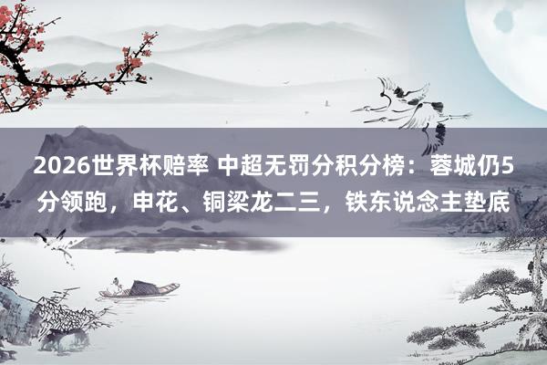 2026世界杯赔率 中超无罚分积分榜：蓉城仍5分领跑，申花、铜梁龙二三，铁东说念主垫底