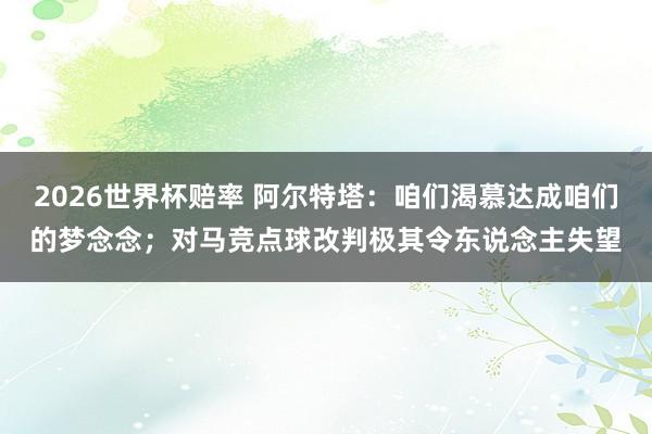 2026世界杯赔率 阿尔特塔：咱们渴慕达成咱们的梦念念；对马竞点球改判极其令东说念主失望