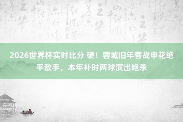 2026世界杯实时比分 硬！蓉城旧年客战申花绝平敌手，本年补时两球演出绝杀