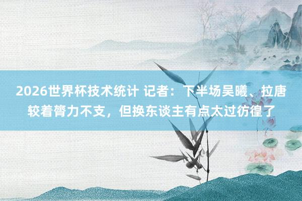 2026世界杯技术统计 记者：下半场吴曦、拉唐较着膂力不支，但换东谈主有点太过彷徨了