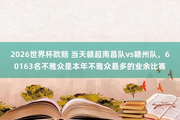 2026世界杯欧赔 当天赣超南昌队vs赣州队，60163名不雅众是本年不雅众最多的业余比赛