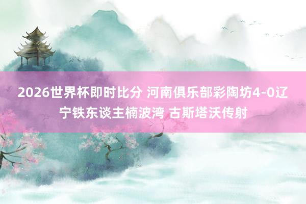 2026世界杯即时比分 河南俱乐部彩陶坊4-0辽宁铁东谈主楠波湾 古斯塔沃传射