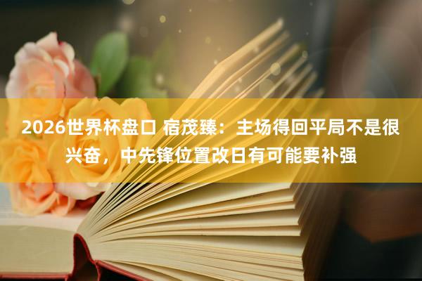 2026世界杯盘口 宿茂臻：主场得回平局不是很兴奋，中先锋位置改日有可能要补强