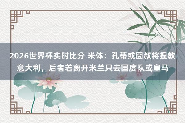 2026世界杯实时比分 米体：孔蒂或囧叔将捏教意大利，后者若离开米兰只去国度队或皇马