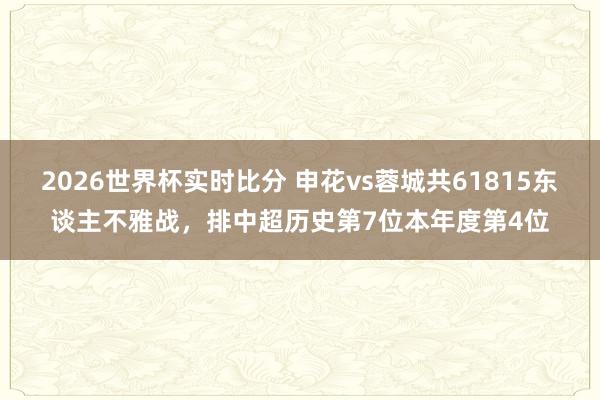 2026世界杯实时比分 申花vs蓉城共61815东谈主不雅战，排中超历史第7位本年度第4位