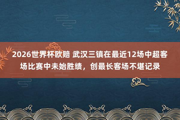2026世界杯欧赔 武汉三镇在最近12场中超客场比赛中未始胜绩，创最长客场不堪记录