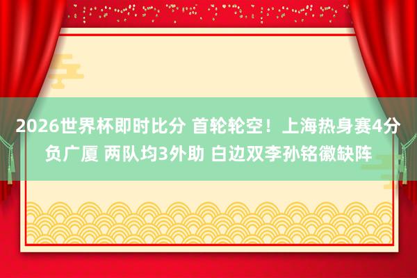 2026世界杯即时比分 首轮轮空！上海热身赛4分负广厦 两队均3外助 白边双李孙铭徽缺阵