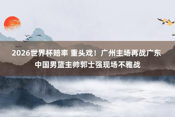 2026世界杯赔率 重头戏！广州主场再战广东 中国男篮主帅郭士强现场不雅战
