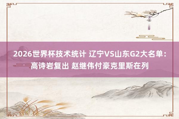 2026世界杯技术统计 辽宁VS山东G2大名单：高诗岩复出 赵继伟付豪克里斯在列