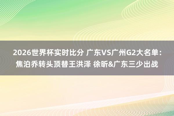 2026世界杯实时比分 广东VS广州G2大名单：焦泊乔转头顶替王洪泽 徐昕&广东三少出战