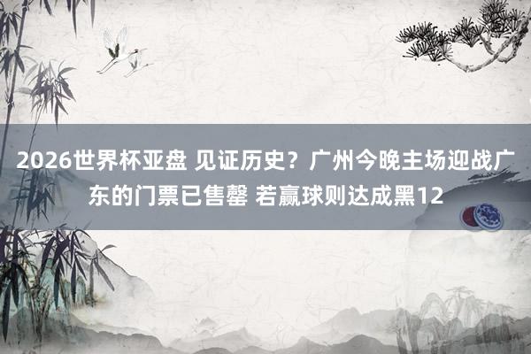 2026世界杯亚盘 见证历史？广州今晚主场迎战广东的门票已售罄 若赢球则达成黑12