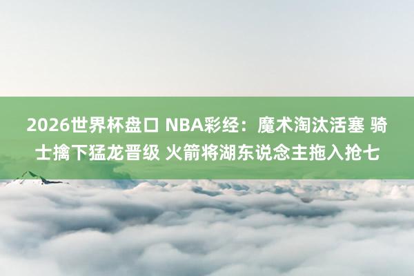 2026世界杯盘口 NBA彩经：魔术淘汰活塞 骑士擒下猛龙晋级 火箭将湖东说念主拖入抢七