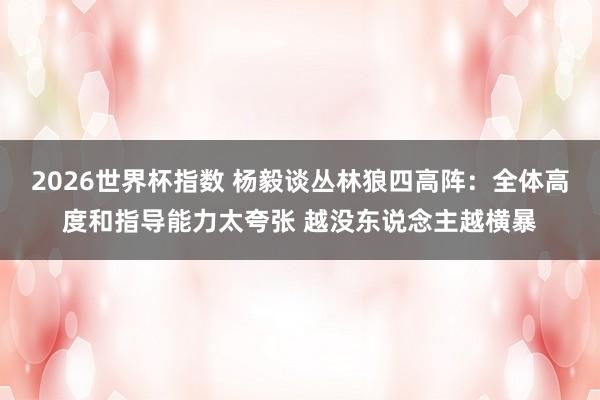 2026世界杯指数 杨毅谈丛林狼四高阵：全体高度和指导能力太夸张 越没东说念主越横暴