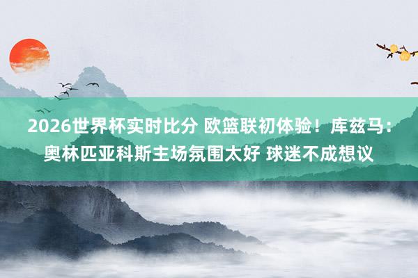 2026世界杯实时比分 欧篮联初体验！库兹马：奥林匹亚科斯主场氛围太好 球迷不成想议