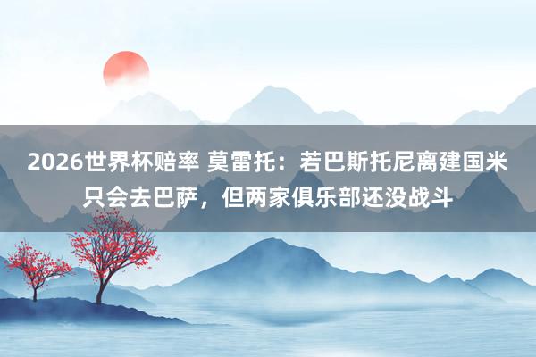 2026世界杯赔率 莫雷托：若巴斯托尼离建国米只会去巴萨，但两家俱乐部还没战斗
