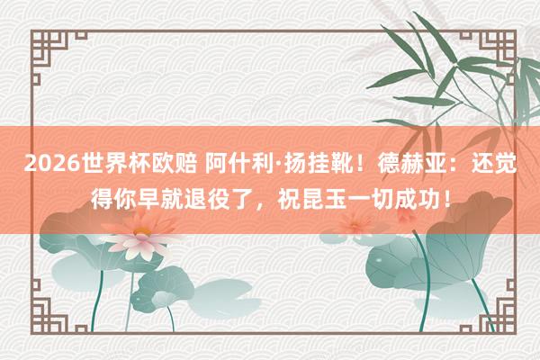 2026世界杯欧赔 阿什利·扬挂靴！德赫亚：还觉得你早就退役了，祝昆玉一切成功！