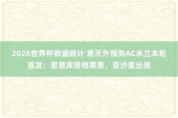 2026世界杯数据统计 意天外预测AC米兰本轮首发：恩昆库搭档莱奥，亚沙里出战