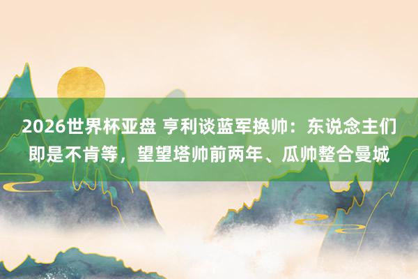 2026世界杯亚盘 亨利谈蓝军换帅：东说念主们即是不肯等，望望塔帅前两年、瓜帅整合曼城