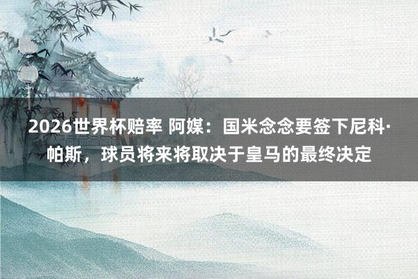 2026世界杯赔率 阿媒：国米念念要签下尼科·帕斯，球员将来将取决于皇马的最终决定