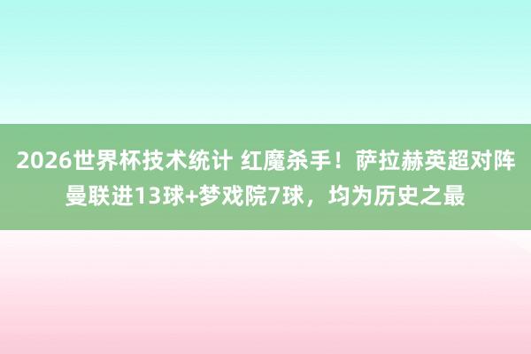 2026世界杯技术统计 红魔杀手！萨拉赫英超对阵曼联进13球+梦戏院7球，均为历史之最