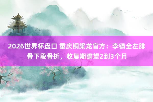 2026世界杯盘口 重庆铜梁龙官方：李镇全左腓骨下段骨折，收复期瞻望2到3个月