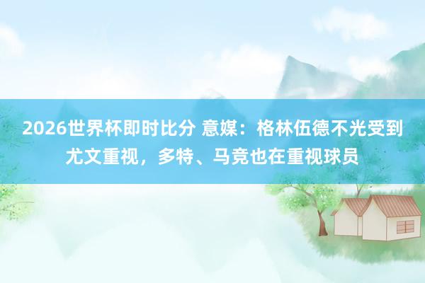 2026世界杯即时比分 意媒：格林伍德不光受到尤文重视，多特、马竞也在重视球员