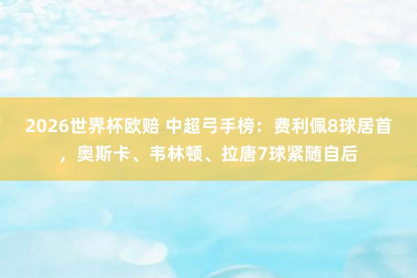 2026世界杯欧赔 中超弓手榜：费利佩8球居首，<a href=