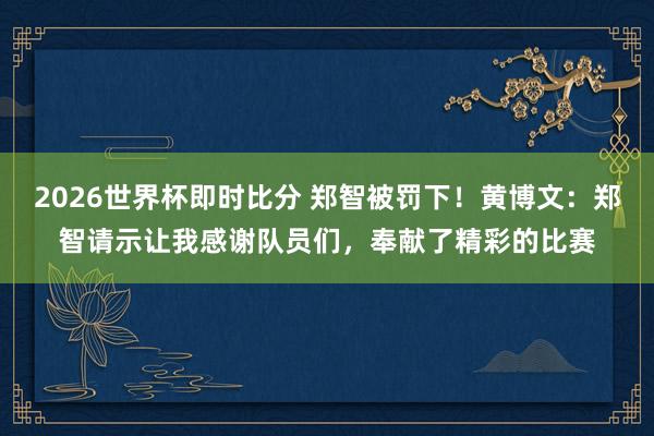2026世界杯即时比分 郑智被罚下！黄博文：郑智请示让我感谢队员们，奉献了精彩的比赛