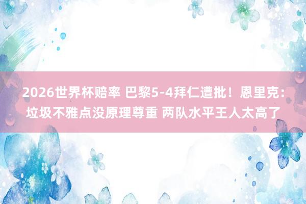 2026世界杯赔率 巴黎5-4拜仁遭批！恩里克：垃圾不雅点没原理尊重 两队水平王人太高了