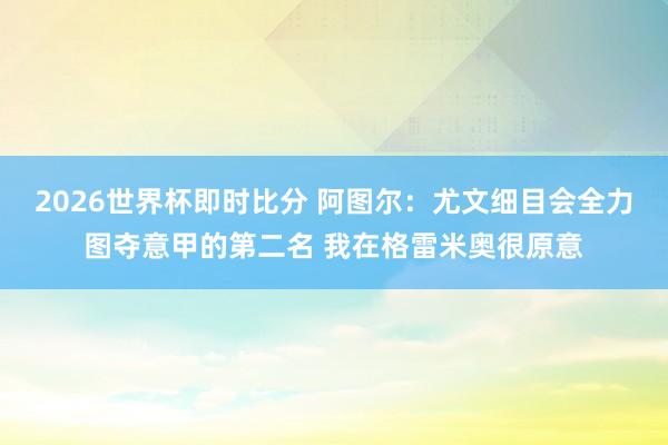 2026世界杯即时比分 阿图尔：尤文细目会全力图夺意甲的第二名 我在格雷米奥很原意