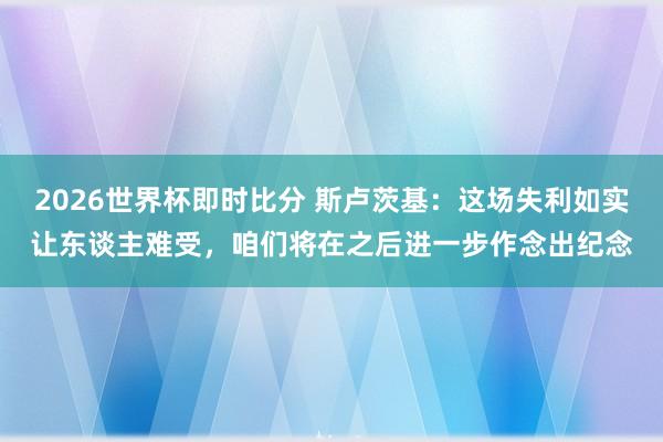 2026世界杯即时比分 斯卢茨基：这场失利如实让东谈主难受，咱们将在之后进一步作念出纪念