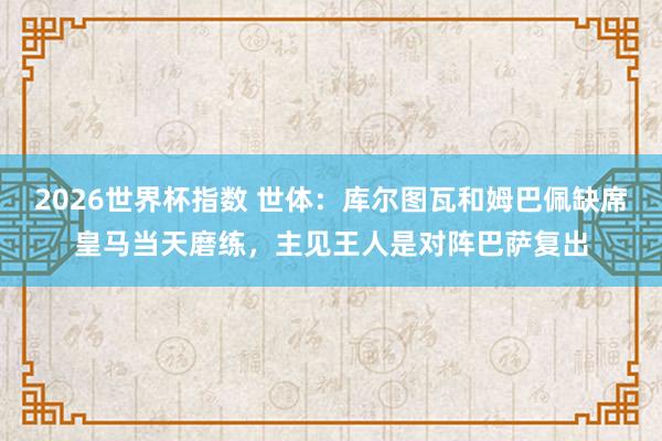 2026世界杯指数 世体：库尔图瓦和姆巴佩缺席皇马当天磨练，主见王人是对阵巴萨复出