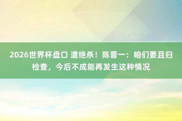 2026世界杯盘口 遭绝杀！陈晋一：咱们要且归检查，今后不成能再发生这种情况