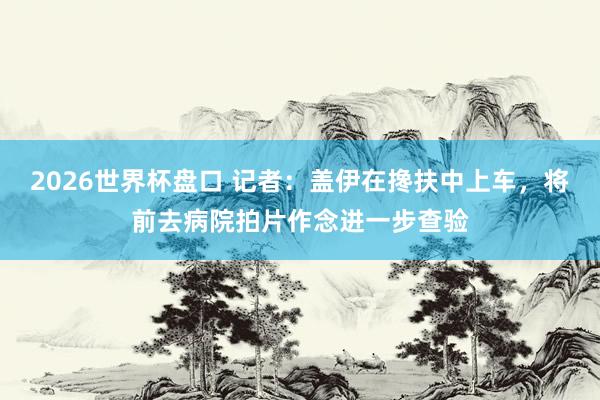 2026世界杯盘口 记者：盖伊在搀扶中上车，将前去病院拍片作念进一步查验