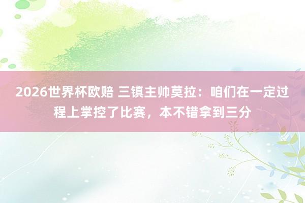 2026世界杯欧赔 三镇主帅莫拉：咱们在一定过程上掌控了比赛，本不错拿到三分