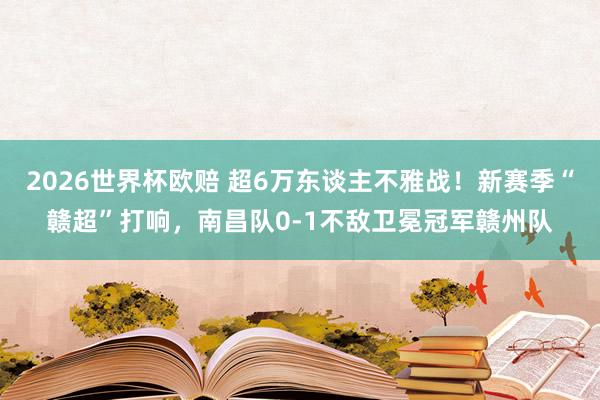 2026世界杯欧赔 超6万东谈主不雅战！新赛季“赣超”打响，南昌队0-1不敌卫冕冠军赣州队