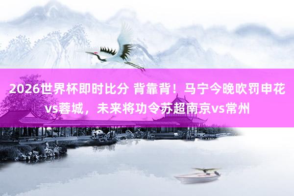 2026世界杯即时比分 背靠背！马宁今晚吹罚申花vs蓉城，未来将功令苏超南京vs常州
