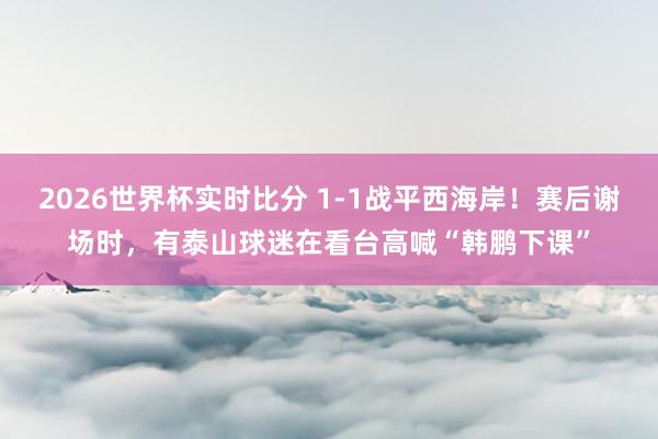 2026世界杯实时比分 1-1战平西海岸！赛后谢场时，有泰山球迷在看台高喊“韩鹏下课”