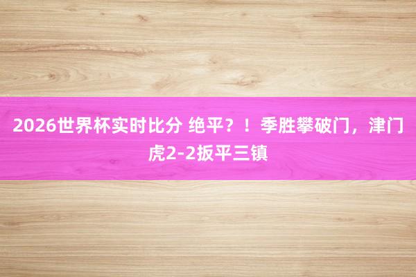 2026世界杯实时比分 绝平？！季胜攀破门，津门虎2-2扳平三镇