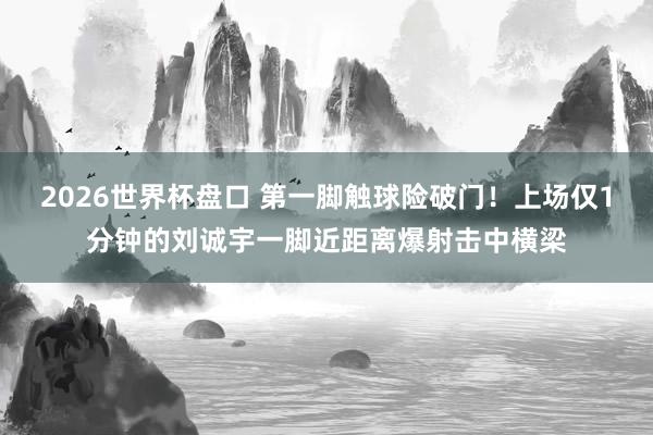 2026世界杯盘口 第一脚触球险破门！上场仅1分钟的刘诚宇一脚近距离爆射击中横梁