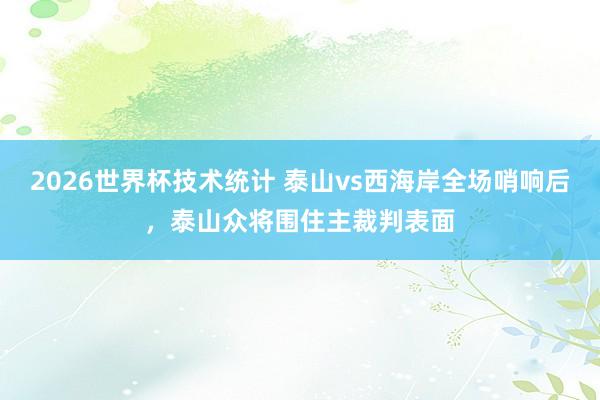 2026世界杯技术统计 泰山vs西海岸全场哨响后，泰山众将围住主裁判表面