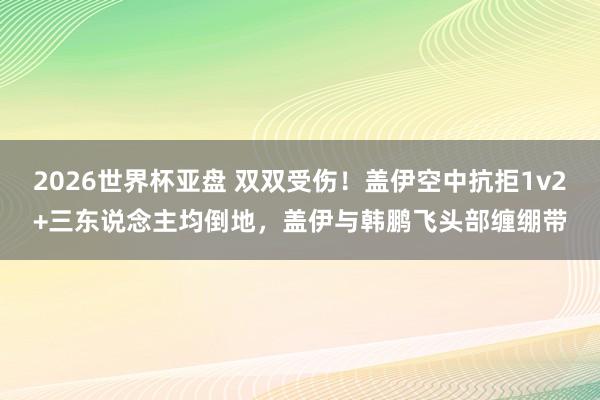 2026世界杯亚盘 双双受伤！盖伊空中抗拒1v2+三东说念主均倒地，盖伊与韩鹏飞头部缠绷带