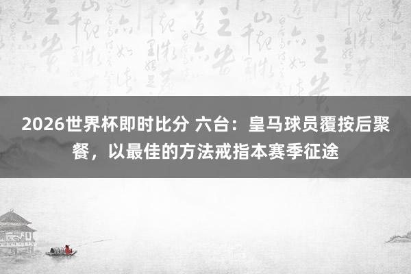2026世界杯即时比分 六台：皇马球员覆按后聚餐，以最佳的方法戒指本赛季征途