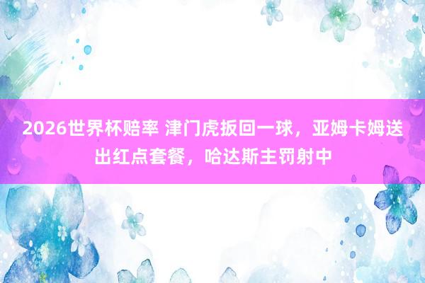 2026世界杯赔率 津门虎扳回一球，亚姆卡姆送出红点套餐，哈达斯主罚射中