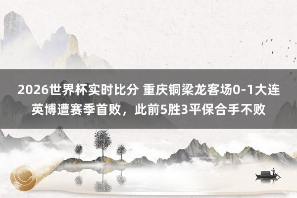 2026世界杯实时比分 重庆铜梁龙客场0-1大连英博遭赛季首败，此前5胜3平保合手不败
