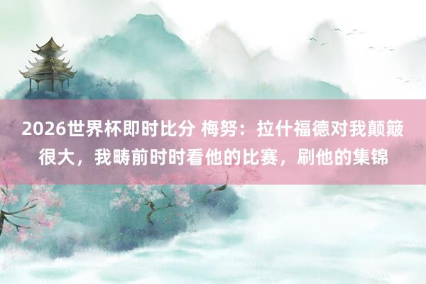 2026世界杯即时比分 梅努：拉什福德对我颠簸很大，我畴前时时看他的比赛，刷他的集锦
