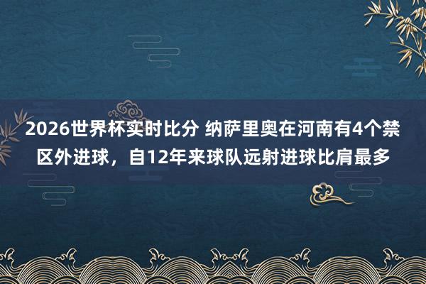 2026世界杯实时比分 纳萨里奥在河南有4个禁区外进球，自12年来球队远射进球比肩最多
