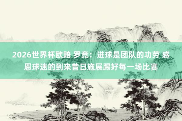 2026世界杯欧赔 罗竞：进球是团队的功劳 感恩球迷的到来昔日施展踢好每一场比赛
