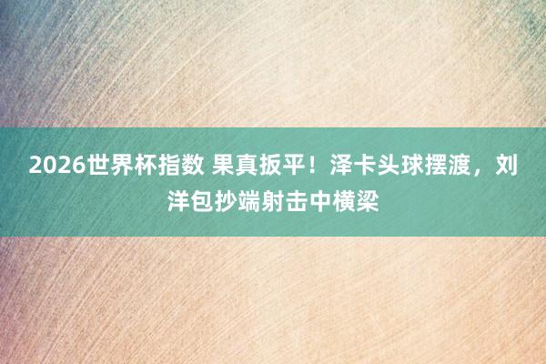 2026世界杯指数 果真扳平！泽卡头球摆渡，刘洋包抄端射击中横梁